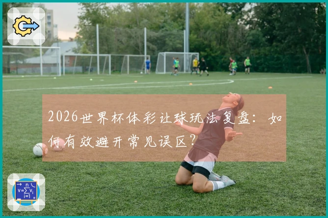 2026世界杯体彩让球玩法复盘：如何有效避开常见误区？